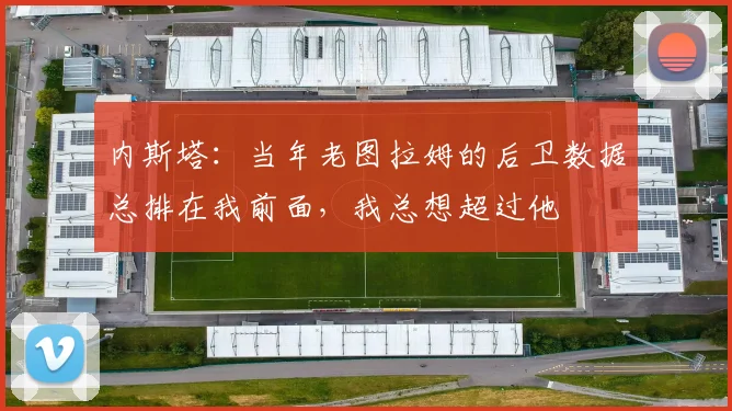 内斯塔：当年老图拉姆的后卫数据总排在我前面，我总想超过他