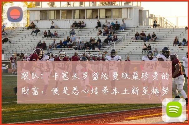 跟队：卡塞米罗留给曼联最珍贵的财富，便是悉心培养本土新星梅努